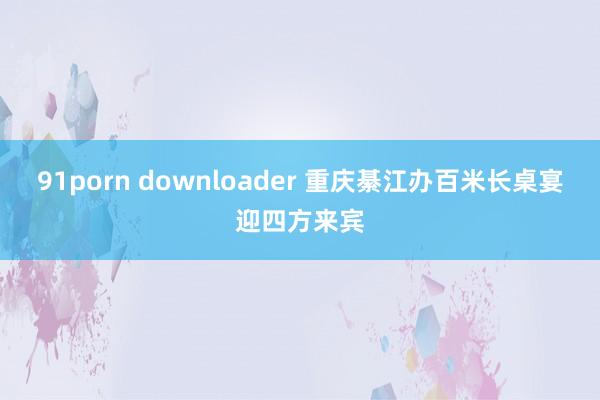 91porn downloader 重庆綦江办百米长桌宴迎四方来宾