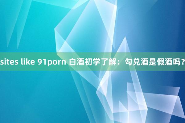 sites like 91porn 白酒初学了解：勾兑酒是假酒吗？