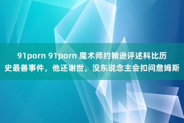 91porn 91porn 魔术师约翰逊评述科比历史最善事件，他还谢世，没东说念主会扣问詹姆斯