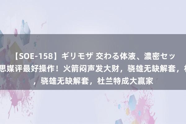 【SOE-158】ギリモザ 交わる体液、濃密セックス Ami 好意思媒评最好操作！火箭闷声发大财，骁雄无缺解套，杜兰特成大赢家