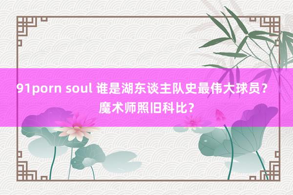 91porn soul 谁是湖东谈主队史最伟大球员？ 魔术师照旧科比？