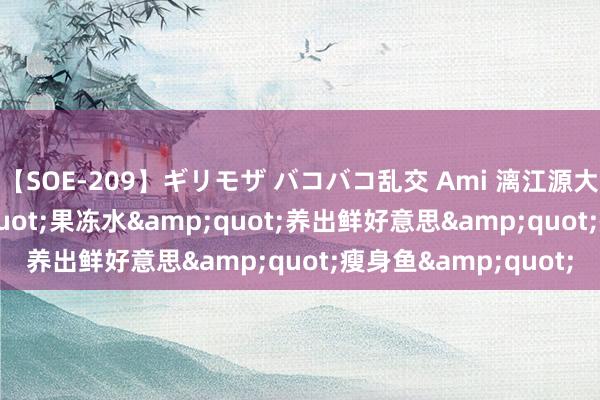 【SOE-209】ギリモザ バコバコ乱交 Ami 漓江源大峡谷: 露出&quot;果冻水&quot;养出鲜好意思&quot;瘦身鱼&quot;