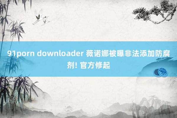 91porn downloader 薇诺娜被曝非法添加防腐剂! 官方修起