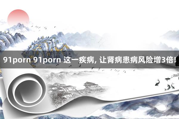 91porn 91porn 这一疾病， 让肾病患病风险增3倍!