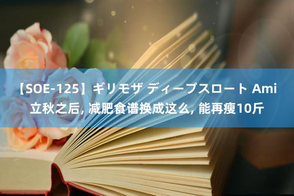 【SOE-125】ギリモザ ディープスロート Ami 立秋之后， 减肥食谱换成这么， 能再瘦10斤