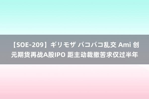 【SOE-209】ギリモザ バコバコ乱交 Ami 创元期货再战A股IPO 距主动裁撤苦求仅过半年