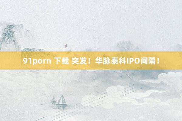 91porn 下载 突发！华脉泰科IPO间隔！