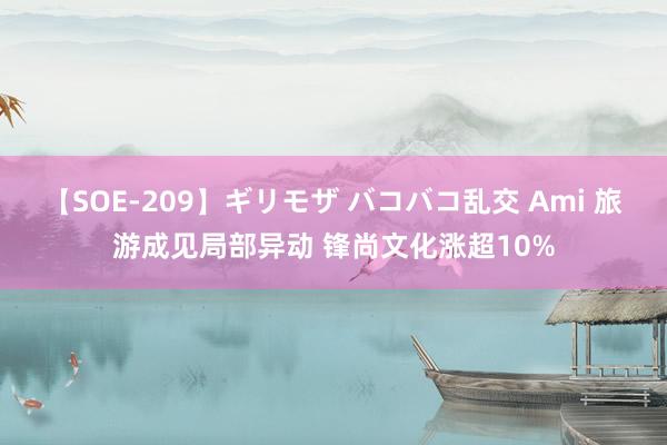 【SOE-209】ギリモザ バコバコ乱交 Ami 旅游成见局部异动 锋尚文化涨超10%