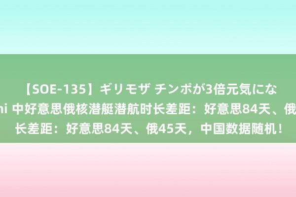 【SOE-135】ギリモザ チンポが3倍元気になる励ましセックス Ami 中好意思俄核潜艇潜航时长差距：好意思84天、俄45天，中国数据随机！