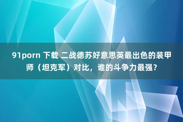 91porn 下载 二战德苏好意思英最出色的装甲师（坦克军）对比，谁的斗争力最强？