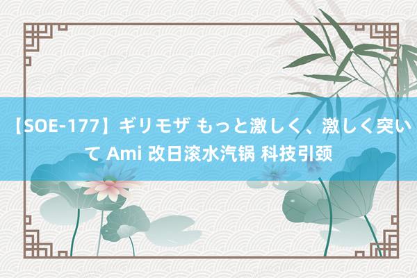 【SOE-177】ギリモザ もっと激しく、激しく突いて Ami 改日滚水汽锅 科技引颈