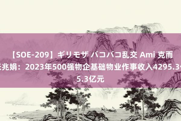 【SOE-209】ギリモザ バコバコ乱交 Ami 克而瑞张兆娟：2023年500强物企基础物业作事收入4295.3亿元