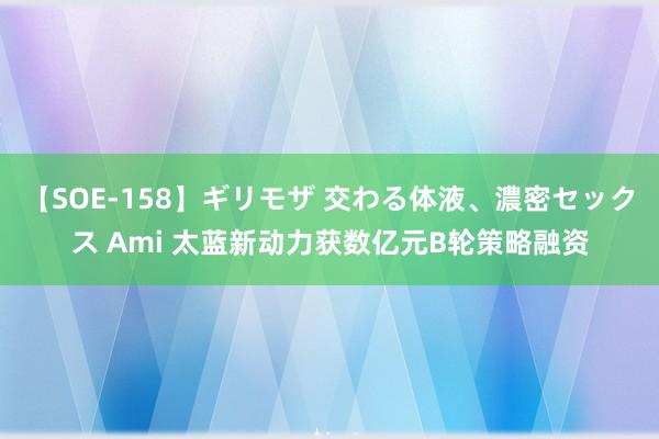 【SOE-158】ギリモザ 交わる体液、濃密セックス Ami 太蓝新动力获数亿元B轮策略融资