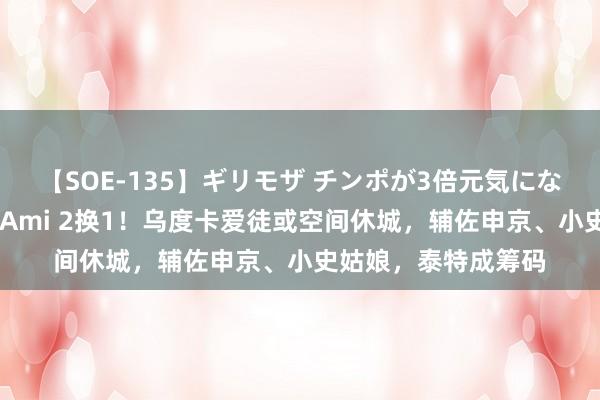 【SOE-135】ギリモザ チンポが3倍元気になる励ましセックス Ami 2换1！乌度卡爱徒或空间休城，辅佐申京、小史姑娘，泰特成筹码