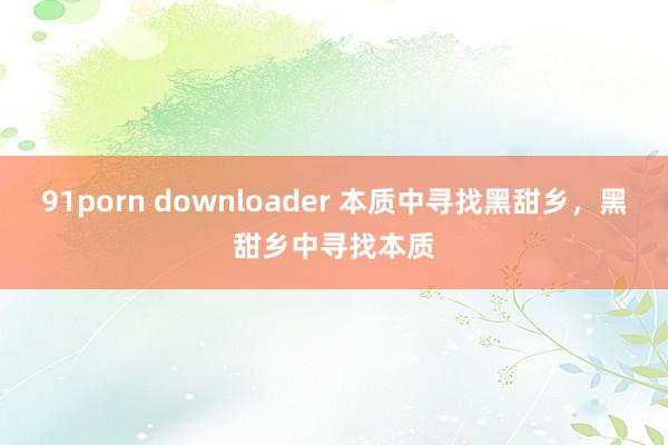 91porn downloader 本质中寻找黑甜乡，黑甜乡中寻找本质