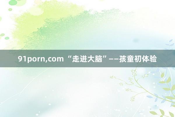 91porn，com “走进大脑”——孩童初体验