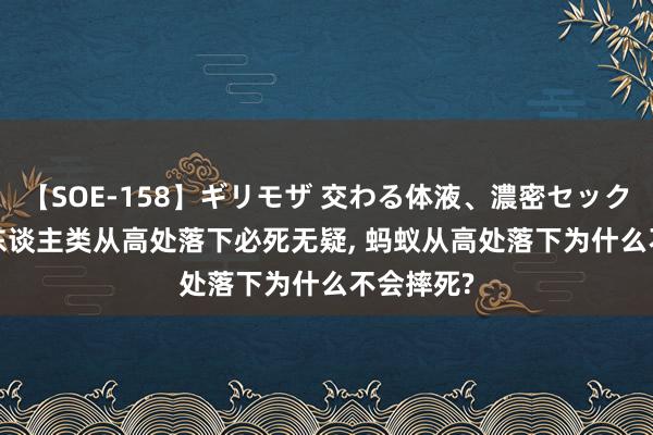 【SOE-158】ギリモザ 交わる体液、濃密セックス Ami 东谈主类从高处落下必死无疑， 蚂蚁从高处落下为什么不会摔死?