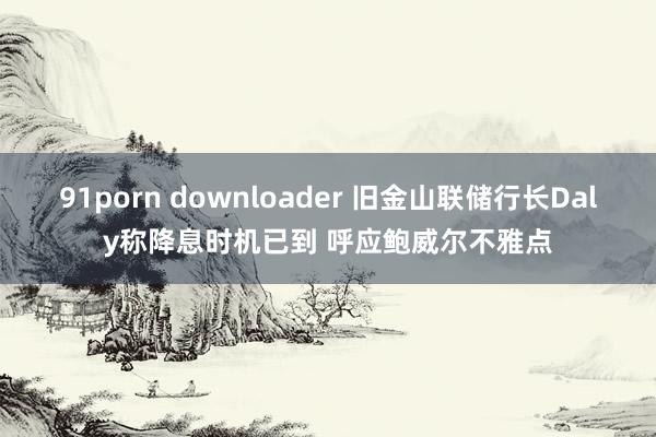 91porn downloader 旧金山联储行长Daly称降息时机已到 呼应鲍威尔不雅点