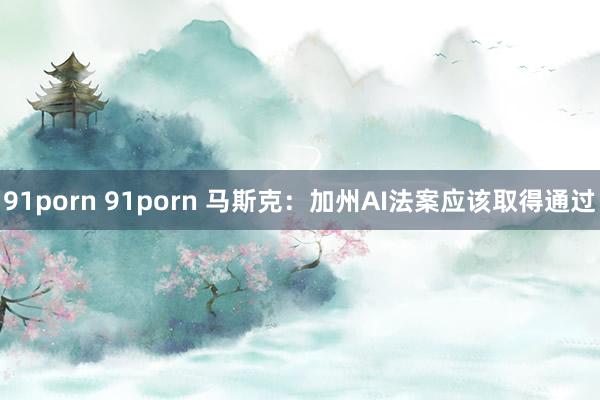 91porn 91porn 马斯克：加州AI法案应该取得通过