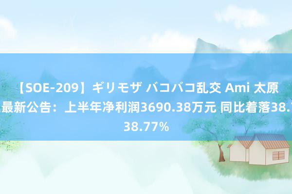 【SOE-209】ギリモザ バコバコ乱交 Ami 太原重工最新公告：上半年净利润3690.38万元 同比着落38.77%