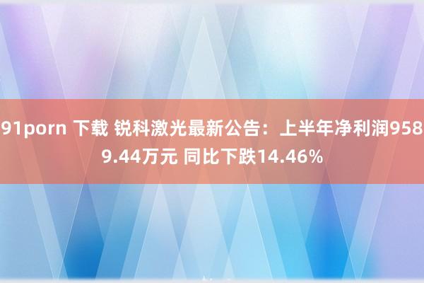 91porn 下载 锐科激光最新公告：上半年净利润9589.44万元 同比下跌14.46%