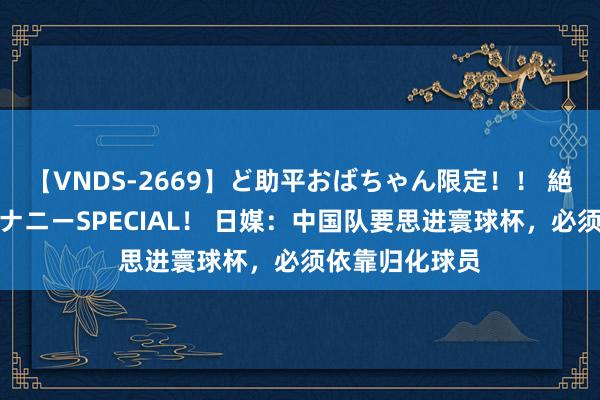 【VNDS-2669】ど助平おばちゃん限定！！ 絶頂ディルドオナニーSPECIAL！ 日媒：中国队要思进寰球杯，必须依靠归化球员