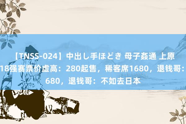 【TNSS-024】中出し手ほどき 母子姦通 上原さゆり 国足18强赛票价虚高：280起售，稀客席1680，退钱哥：不如去日本