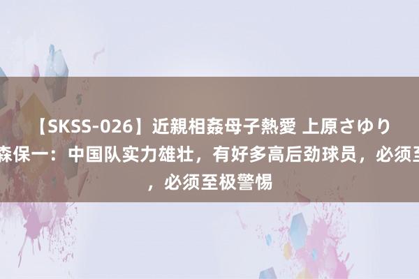 【SKSS-026】近親相姦母子熱愛 上原さゆり 日主帅森保一：中国队实力雄壮，有好多高后劲球员，必须至极警惕