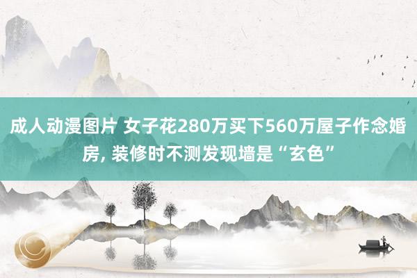 成人动漫图片 女子花280万买下560万屋子作念婚房， 装修时不测发现墙是“玄色”