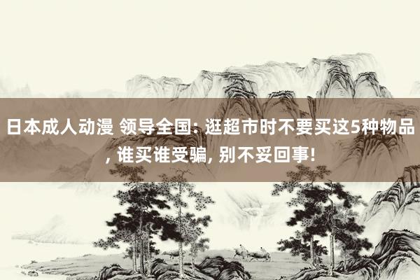 日本成人动漫 领导全国: 逛超市时不要买这5种物品， 谁买谁受骗， 别不妥回事!