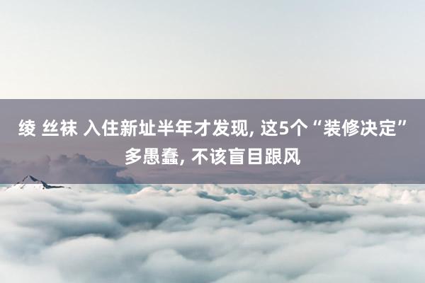 绫 丝袜 入住新址半年才发现， 这5个“装修决定”多愚蠢， 不该盲目跟风