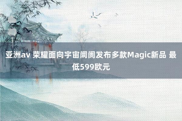 亚洲av 荣耀面向宇宙阛阓发布多款Magic新品 最低599欧元