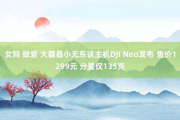 女同 做爱 大疆最小无东谈主机DJI Neo发布 售价1299元 分量仅135克