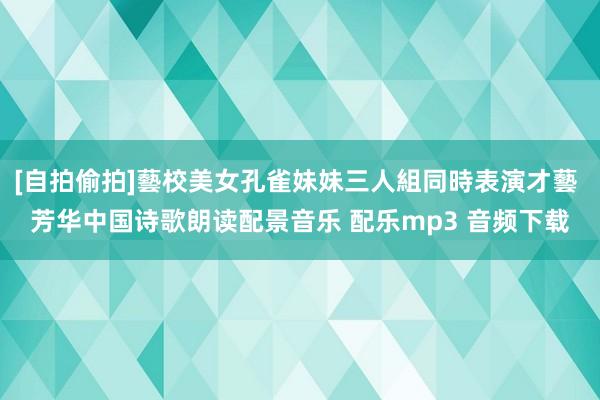 [自拍偷拍]藝校美女孔雀妹妹三人組同時表演才藝 芳华中国诗歌朗读配景音乐 配乐mp3 音频下载