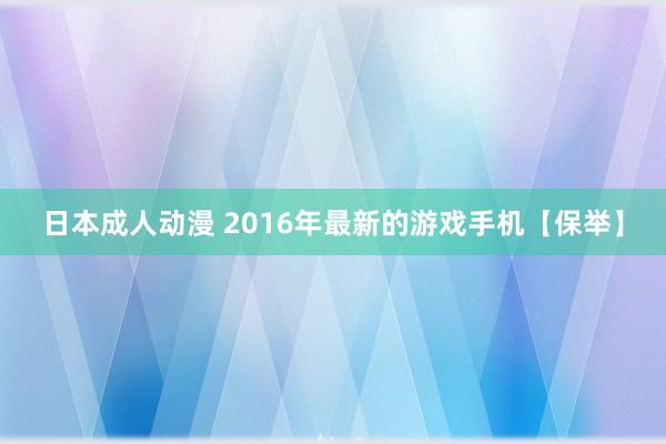 日本成人动漫 2016年最新的游戏手机【保举】