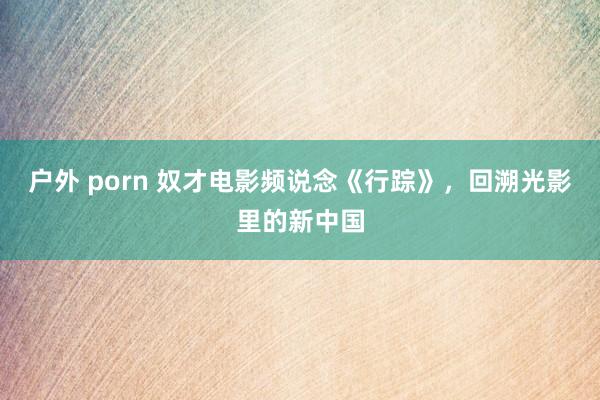 户外 porn 奴才电影频说念《行踪》，回溯光影里的新中国