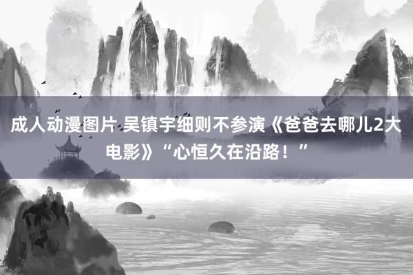 成人动漫图片 吴镇宇细则不参演《爸爸去哪儿2大电影》“心恒久在沿路！”