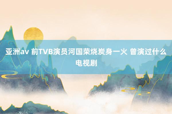 亚洲av 前TVB演员河国荣烧炭身一火 曾演过什么电视剧