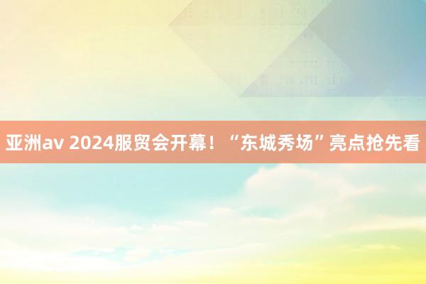 亚洲av 2024服贸会开幕！“东城秀场”亮点抢先看