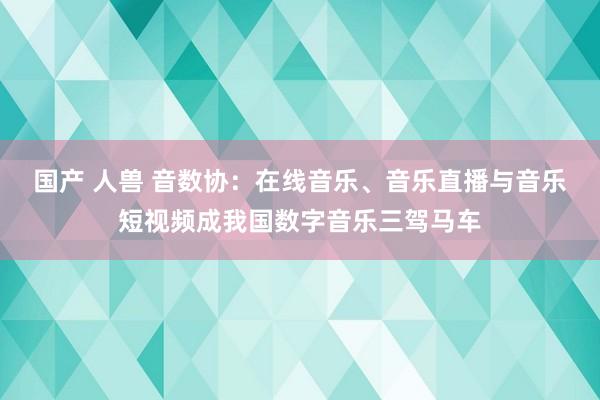 国产 人兽 音数协：在线音乐、音乐直播与音乐短视频成我国数字音乐三驾马车