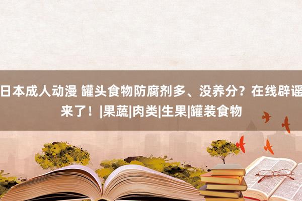 日本成人动漫 罐头食物防腐剂多、没养分？在线辟谣来了！|果蔬|肉类|生果|罐装食物