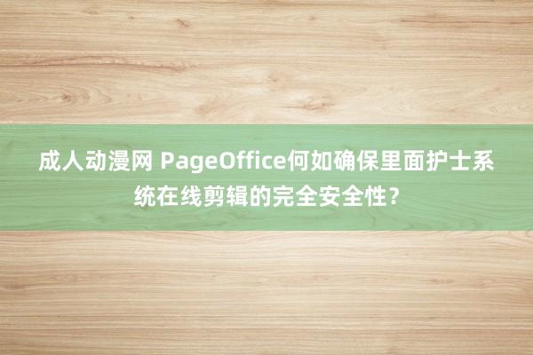 成人动漫网 PageOffice何如确保里面护士系统在线剪辑的完全安全性？