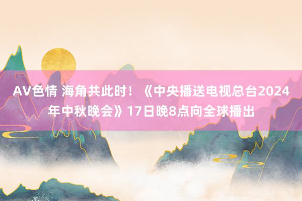 AV色情 海角共此时！《中央播送电视总台2024年中秋晚会》17日晚8点向全球播出