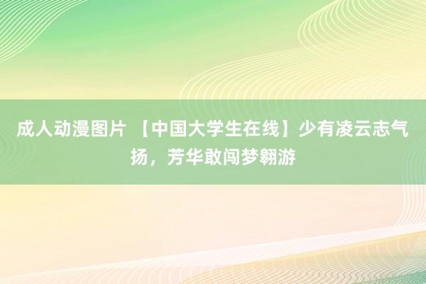 成人动漫图片 【中国大学生在线】少有凌云志气扬，芳华敢闯梦翱游