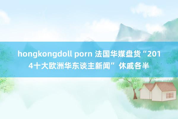 hongkongdoll porn 法国华媒盘货“2014十大欧洲华东谈主新闻” 休戚各半