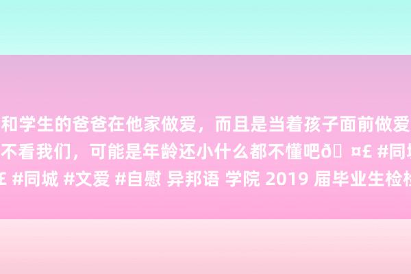 和学生的爸爸在他家做爱，而且是当着孩子面前做爱，太刺激了，孩子完全不看我们，可能是年龄还小什么都不懂吧🤣 #同城 #文爱 #自慰 异邦语 学院 2019 届毕业生检检会中学生信息表