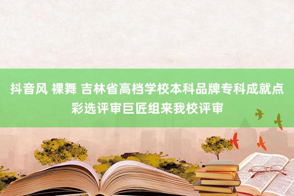 抖音风 裸舞 吉林省高档学校本科品牌专科成就点彩选评审巨匠组来我校评审