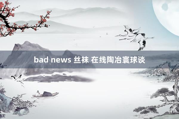 bad news 丝袜 在线陶冶寰球谈