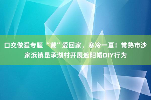 口交做爱专题 “戴”爱回家，寒冷一夏！常熟市沙家浜镇昆承湖村开展遮阳帽DIY行为