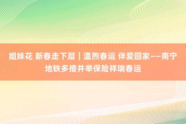 姐妹花 新春走下层｜温煦春运 伴爱回家——南宁地铁多措并举保险祥瑞春运